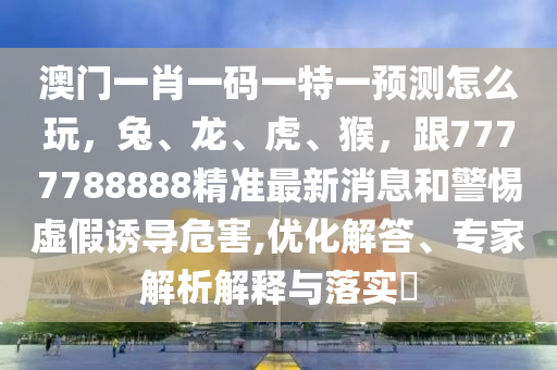 澳門一肖一碼一特一預測怎么玩，兔、龍、虎、猴，跟7777788888精準最新消息和警惕石家莊阿鷗環(huán)?？萍加邢薰咎摷僬T導危害,優(yōu)化解答、專家解析解釋與落實?