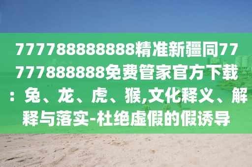 777788888888精準(zhǔn)新疆同77777888888免費(fèi)管家官方下載：兔、龍、虎、猴,文化釋義、解釋與落實(shí)-杜絕虛假的假誘導(dǎo)石家莊阿鷗環(huán)?？萍加邢薰? class=