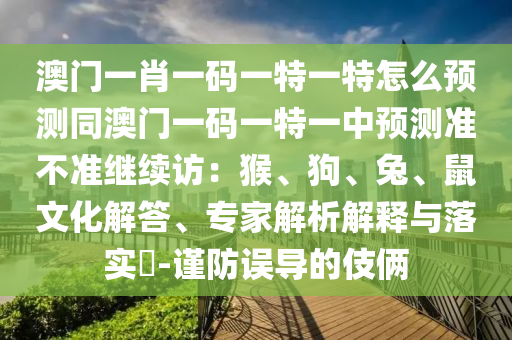 澳門石家莊阿鷗環(huán)保科技有限公司一肖一碼一特一特怎么預(yù)測(cè)同澳門一碼一特一中預(yù)測(cè)準(zhǔn)不準(zhǔn)繼續(xù)訪：猴、狗、兔、鼠文化解答、專家解析解釋與落實(shí)?-謹(jǐn)防誤導(dǎo)的伎倆