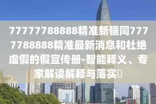 77777788888精準(zhǔn)新疆同7777788888精準(zhǔn)最新消息和杜絕虛假的假宣傳冊-智能釋義、專家解讀解釋與落實?石家莊阿鷗環(huán)?？萍加邢薰? class=