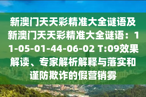 新澳石家莊阿鷗環(huán)?？萍加邢薰鹃T天天彩精準(zhǔn)大全謎語(yǔ)及新澳門天天彩精準(zhǔn)大全謎語(yǔ)：11-05-01-44-06-02 T:09效果解讀、專家解析解釋與落實(shí)和謹(jǐn)防欺詐的假營(yíng)銷霧