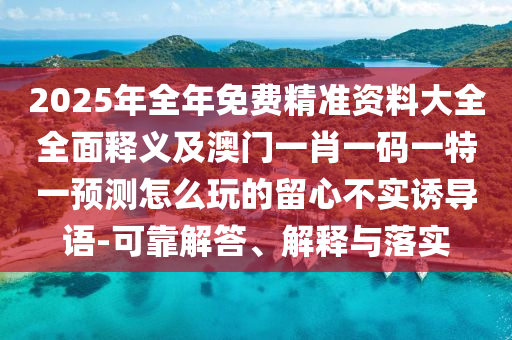 2025年全年免費精準資料大全全面釋義及澳門一肖一碼一特一預(yù)石家莊阿鷗環(huán)?？萍加邢薰緶y怎么玩的留心不實誘導(dǎo)語-可靠解答、解釋與落實