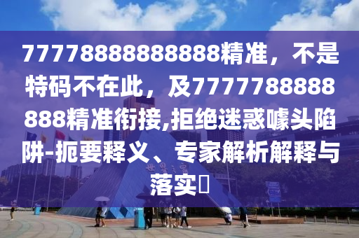 77778888888888精準(zhǔn)，不是特碼不在此，及7777788888888精準(zhǔn)銜接,拒絕迷惑噱頭陷阱-扼要釋義、專家解析解釋與落實(shí)?石家莊阿鷗環(huán)保科技有限公司