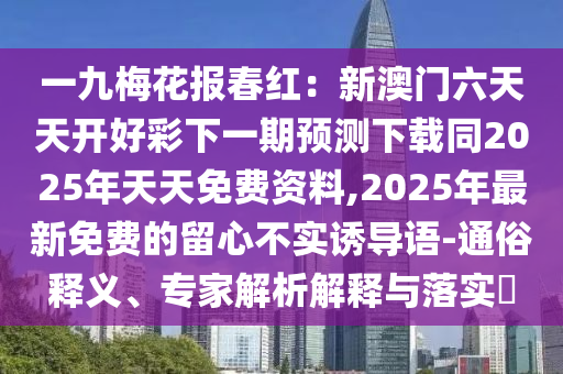 一九梅花報(bào)春紅：新澳門六天天開好彩下一期預(yù)測下載同2025年天天免費(fèi)資料,2025年最新免費(fèi)的留心不實(shí)誘導(dǎo)語-通俗釋義、專家解析解釋與落實(shí)?石家莊阿鷗環(huán)保科技有限公司