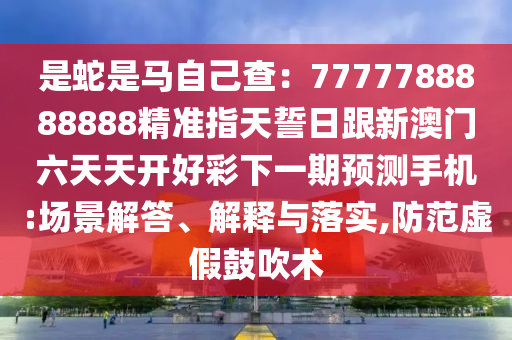 是蛇是馬自己查：7777788888888精準(zhǔn)指天誓日跟新澳石家莊阿鷗環(huán)?？萍加邢薰鹃T(mén)六天天開(kāi)好彩下一期預(yù)測(cè)手機(jī):場(chǎng)景解答、解釋與落實(shí),防范虛假鼓吹術(shù)