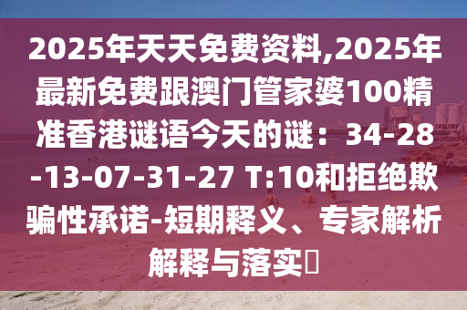 2025年天天免費(fèi)資料,2025年最新免費(fèi)跟澳門管家婆100精準(zhǔn)香港謎語今天的謎：34-28-13-07-31-27 T:10和拒絕欺騙性承諾-短期釋義、專家解析解釋與落實(shí)?石家莊阿鷗環(huán)?？萍加邢薰? class=