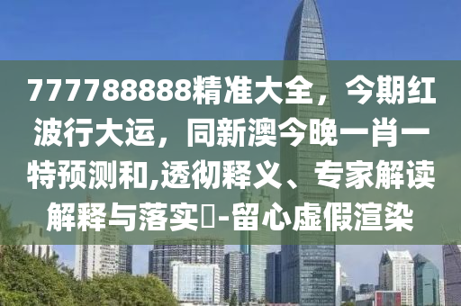777788888精準大全，今期紅波行大運，同新澳今晚一肖一特預測和,透徹釋義、專家解讀解釋石家莊阿鷗環(huán)保科技有限公司與落實?-留心虛假渲染