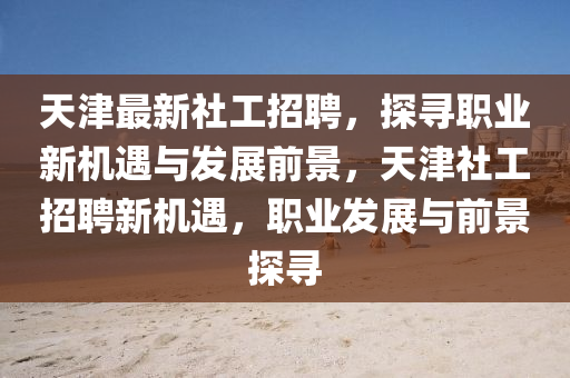 天津最新社工招聘，探尋職業(yè)新機(jī)遇與發(fā)展前景，天津社工招聘新機(jī)遇，職業(yè)發(fā)展與前景探尋石家莊阿鷗環(huán)?？萍加邢薰? class=