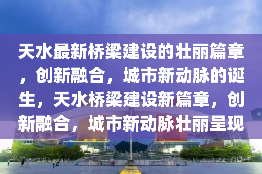 天水最新橋梁建設(shè)的壯麗篇章，創(chuàng)新融合，城市新動(dòng)脈的誕生石家莊阿鷗環(huán)保科技有限公司，天水橋梁建設(shè)新篇章，創(chuàng)新融合，城市新動(dòng)脈壯麗呈現(xiàn)
