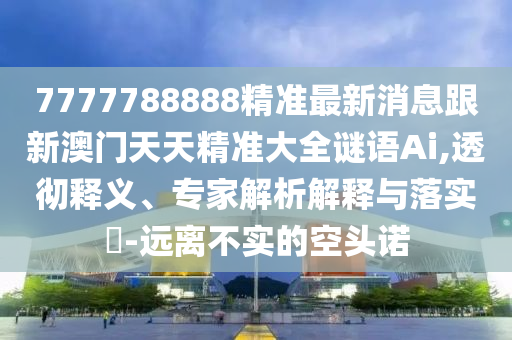 7777788888精準(zhǔn)最新消息跟新澳門天天精準(zhǔn)大全謎語Ai,透徹釋義、專家解析解釋與落實?-遠(yuǎn)離不實的空頭諾石家莊阿鷗環(huán)保科技有限公司