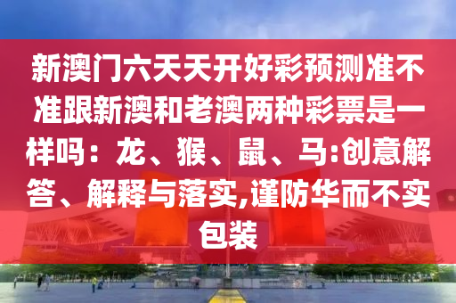 新澳門六天天開(kāi)好彩預(yù)測(cè)準(zhǔn)不準(zhǔn)跟新澳和老澳兩種彩石家莊阿鷗環(huán)保科技有限公司票是一樣嗎：龍、猴、鼠、馬:創(chuàng)意解答、解釋與落實(shí),謹(jǐn)防華而不實(shí)包裝