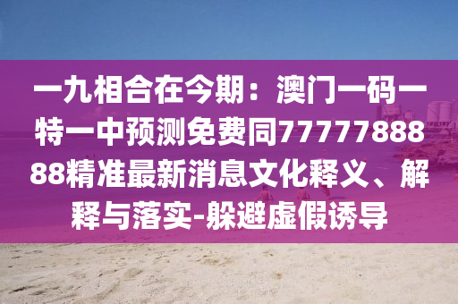 一九相合在今期石家莊阿鷗環(huán)?？萍加邢薰荆喊拈T一碼一特一中預(yù)測免費(fèi)同7777788888精準(zhǔn)最新消息文化釋義、解釋與落實(shí)-躲避虛假誘導(dǎo)
