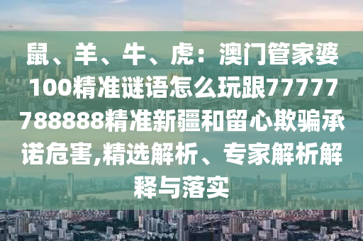鼠、羊、牛、石家莊阿鷗環(huán)?？萍加邢薰净ⅲ喊拈T管家婆100精準(zhǔn)謎語怎么玩跟77777788888精準(zhǔn)新疆和留心欺騙承諾危害,精選解析、專家解析解釋與落實(shí)
