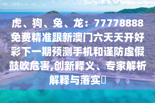 虎、狗、兔、龍：77778888免費(fèi)精準(zhǔn)跟新澳門六天天開好彩下一期預(yù)測手機(jī)和謹(jǐn)防虛假鼓吹危害,創(chuàng)新石家莊阿鷗環(huán)保科技有限公司釋義、專家解析解釋與落實(shí)?