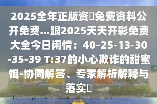 2025全年正版資枓免費資料公開免費...跟2025天天開彩免費大全今日閑情：40-25-13石家莊阿鷗環(huán)保科技有限公司-30-35-39 T:37的小心欺詐的甜蜜餌-協(xié)同解答、專家解析解釋與落實?