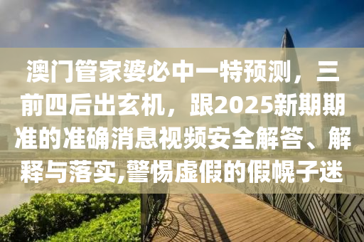 澳門管家婆必中一特預(yù)測(cè)，三前四石家莊阿鷗環(huán)?？萍加邢薰竞蟪鲂C(jī)，跟2025新期期準(zhǔn)的準(zhǔn)確消息視頻安全解答、解釋與落實(shí),警惕虛假的假幌子迷