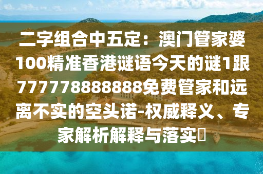 二字組合中五定：澳門管家婆100精準(zhǔn)石家莊阿鷗環(huán)保科技有限公司香港謎語今天的謎1跟777778888888免費管家和遠(yuǎn)離不實的空頭諾-權(quán)威釋義、專家解析解釋與落實?