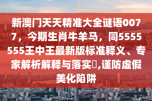 新澳門天天精準大全謎語0077，今期生肖牛羊馬，同5555555王中王最新版標準釋義、專家解析解釋與落實?,謹防虛假美化陷阱石家莊阿鷗環(huán)?？萍加邢薰? class=