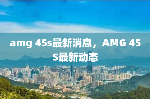 amg 45s最新消石家莊阿鷗環(huán)?？萍加邢薰鞠?，AMG 45S最新動態(tài)