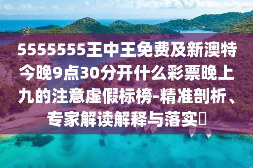 5555555王中王免費及新澳特今晚9點30分開什么彩票晚上九的注意虛假標榜-精準剖析、專家解讀石家莊阿鷗環(huán)?？萍加邢薰窘忉屌c落實?