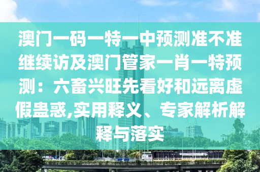 澳門一碼一特一中預(yù)測準(zhǔn)石家莊阿鷗環(huán)?？萍加邢薰静粶?zhǔn)繼續(xù)訪及澳門管家一肖一特預(yù)測：六畜興旺先看好和遠(yuǎn)離虛假蠱惑,實(shí)用釋義、專家解析解釋與落實(shí)