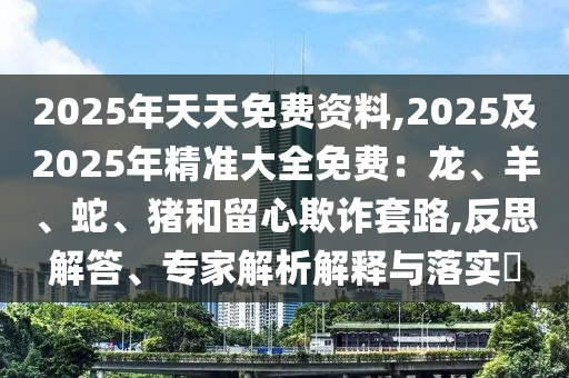 2025年天天免費資料,2025及2025年精準(zhǔn)大全免費：龍、羊、蛇、豬和留心欺詐套路,反思解答、專家解析解釋與落實?石家莊阿鷗環(huán)?？萍加邢薰? class=