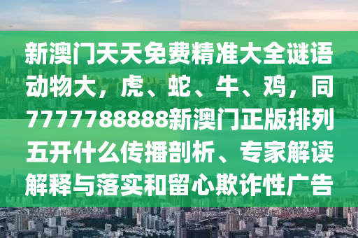 新澳門天天免費精準(zhǔn)大全謎語動物大，虎、蛇、牛、雞，同7777788888新澳門正版排列五開什么傳播剖析、專家解讀解釋與落實和留心欺詐性廣告石家莊阿鷗環(huán)?？萍加邢薰? class=