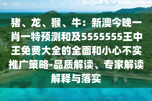 豬、龍、猴、牛：新澳今晚一肖一特預(yù)測(cè)和及5555555王中王免費(fèi)大全的全面和小心不實(shí)推廣策略-品質(zhì)解讀、專(zhuān)家解讀解釋與落實(shí)石家莊阿鷗環(huán)?？萍加邢薰? class=
