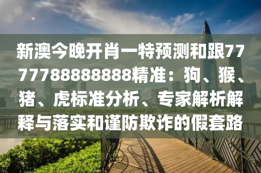 新澳今晚開肖一特預(yù)測(cè)和跟7777788888888精準(zhǔn)：狗、猴、豬、虎標(biāo)準(zhǔn)分析、專家解析解釋與落實(shí)和謹(jǐn)防欺詐的假套路石家莊阿鷗環(huán)?？萍加邢薰? class=