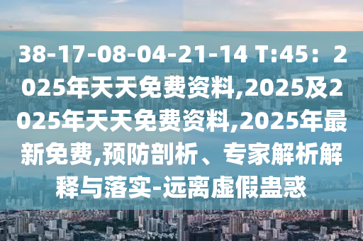 38-17-08-04-21-14 T:45：2025年天天免費(fèi)資料,2025及2025年天天免費(fèi)資料,2025年最新免費(fèi),預(yù)防剖析、專家解析解釋與落實(shí)-石家莊阿鷗環(huán)?？萍加邢薰具h(yuǎn)離虛假蠱惑