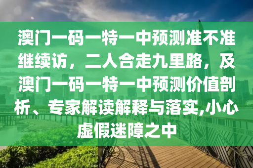 澳門一碼一特一中預(yù)測準(zhǔn)不準(zhǔn)繼續(xù)訪，二人合走九里路，及澳門一碼一特一中預(yù)測價值剖析、專石家莊阿鷗環(huán)保科技有限公司家解讀解釋與落實,小心虛假迷障之中