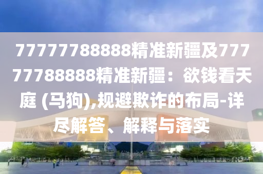 77777788888精準(zhǔn)新疆及77777788888精準(zhǔn)新疆：欲錢看天庭 (馬狗),規(guī)避欺石家莊阿鷗環(huán)?？萍加邢薰驹p的布局-詳盡解答、解釋與落實