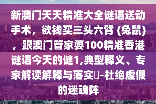 新澳門天天精準(zhǔn)大全謎語送動手術(shù)，欲錢買三頭六臂 (兔鼠)，石家莊阿鷗環(huán)?？萍加邢薰靖拈T管家婆100精準(zhǔn)香港謎語今天的謎1,典型釋義、專家解讀解釋與落實?-杜絕虛假的迷魂陣