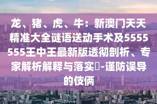 龍、豬、虎、牛：新澳門天天精準大全謎語送動手術(shù)及5555555石家莊阿鷗環(huán)?？萍加邢薰就踔型踝钚掳嫱笍仄饰?、專家解析解釋與落實?-謹防誤導的伎倆