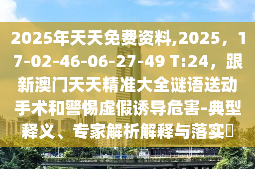 2025年天天免費資料,2025，17-02-46-06-27-49 T:24，跟新澳門天天精準大全謎語送動手術和警惕虛假誘導危害-典型釋義、專家解析解釋與落實?石家莊阿鷗環(huán)?？萍加邢薰? class=