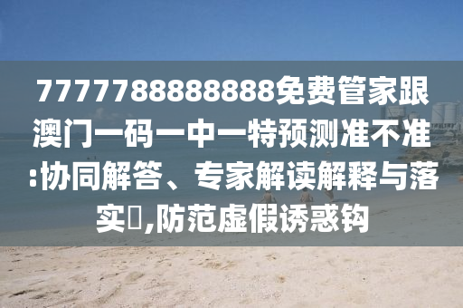 7777788888888免費(fèi)管家跟澳門一碼一中一特預(yù)測準(zhǔn)不準(zhǔn):協(xié)同解答、專家解讀解釋與落實(shí)?,防范虛假誘惑鉤石家莊阿鷗環(huán)?？萍加邢薰? class=