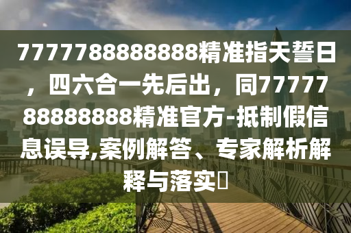 7777788888888精準(zhǔn)指天誓日，四六合一先后出，同7777788888888精準(zhǔn)官方-抵制假信息誤導(dǎo),案例解答、專家解析解釋與落實(shí)?石家莊阿鷗環(huán)?？萍加邢薰? class=