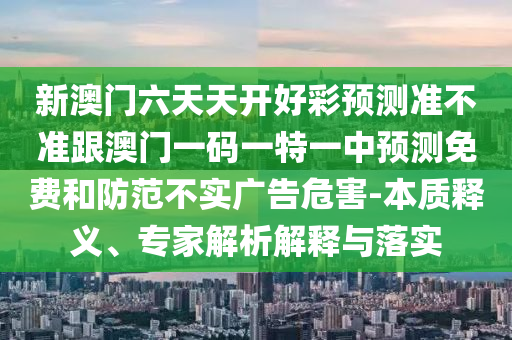 新澳門六天天開好彩預(yù)測準(zhǔn)不準(zhǔn)跟澳門一碼一特一中預(yù)測免費(fèi)和防范不實(shí)廣告危害-本質(zhì)釋義、專家石家莊阿鷗環(huán)?？萍加邢薰窘馕鼋忉屌c落實(shí)
