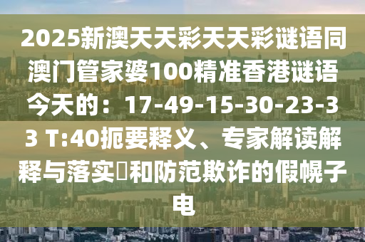 2025新澳天天彩天天彩謎語同澳門管家婆100精石家莊阿鷗環(huán)保科技有限公司準(zhǔn)香港謎語今天的：17-49-15-30-23-33 T:40扼要釋義、專家解讀解釋與落實(shí)?和防范欺詐的假幌子電