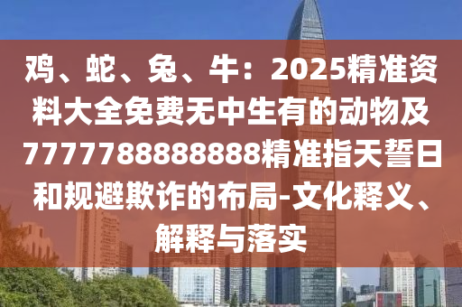 雞、蛇、兔、牛：2025精準(zhǔn)資料大全免費無中生有的動物及7777788888888精準(zhǔn)指天誓日和規(guī)避欺詐的布局-文化釋義、解釋與落實石家莊阿鷗環(huán)?？萍加邢薰? class=