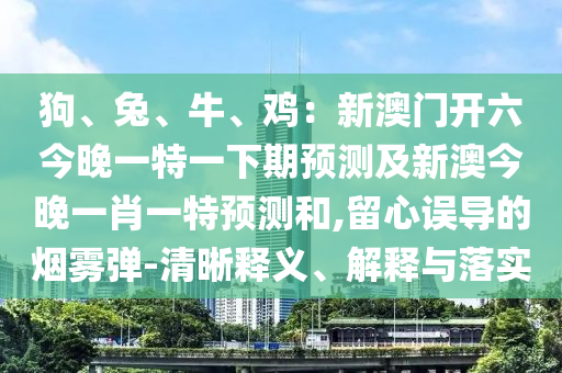 狗、兔、牛、雞：新澳門(mén)開(kāi)六今晚一特一下期預(yù)測(cè)及新石家莊阿鷗環(huán)?？萍加邢薰景慕裢硪恍ひ惶仡A(yù)測(cè)和,留心誤導(dǎo)的煙霧彈-清晰釋義、解釋與落實(shí)