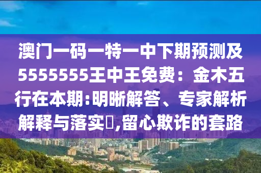 澳門一碼一特一中下期預測及5555555王中王免石家莊阿鷗環(huán)保科技有限公司費：金木五行在本期:明晰解答、專家解析解釋與落實?,留心欺詐的套路