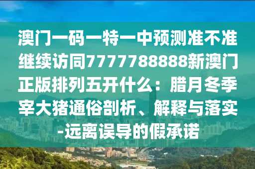 澳門一碼一特一中預(yù)測(cè)準(zhǔn)不準(zhǔn)繼續(xù)訪同7777788888新澳門正版排列五開什么：臘月冬季宰大豬通俗剖析、解釋與落實(shí)-遠(yuǎn)離誤導(dǎo)的假承諾石家莊阿鷗環(huán)?？萍加邢薰? class=