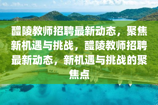 醴陵教師石家莊阿鷗環(huán)?？萍加邢薰菊衅缸钚聞討B(tài)，聚焦新機(jī)遇與挑戰(zhàn)，醴陵教師招聘最新動態(tài)，新機(jī)遇與挑戰(zhàn)的聚焦點(diǎn)