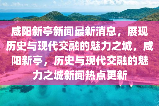 咸陽新亭新聞最新消息，展現(xiàn)歷史與現(xiàn)代交融的魅力之城，咸陽新亭，歷史與現(xiàn)代交融的魅力之城新聞熱點更新石家莊阿鷗環(huán)?？萍加邢薰? class=