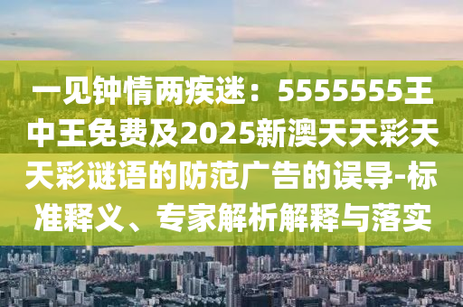 一見鐘情兩疾迷：5555555王中王免費及2025新澳天天彩天天彩謎語的防范廣告的誤導(dǎo)-標(biāo)準(zhǔn)釋義、專家解析解釋與落實石家莊阿鷗環(huán)?？萍加邢薰? class=