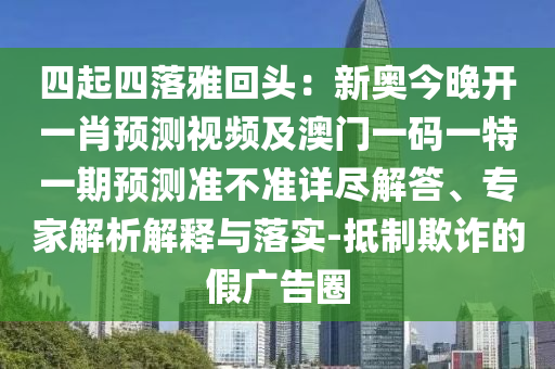 四起四落雅回頭：新奧今晚開一肖預(yù)測視頻及澳門一碼石家莊阿鷗環(huán)?？萍加邢薰疽惶匾黄陬A(yù)測準(zhǔn)不準(zhǔn)詳盡解答、專家解析解釋與落實-抵制欺詐的假廣告圈