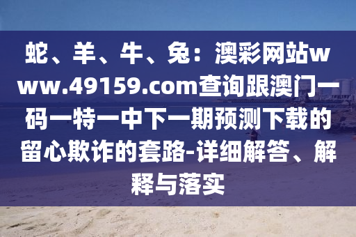 蛇、羊、牛、兔：澳彩網(wǎng)站www.49159.соm查詢跟澳門一碼一特一中下一期預(yù)測(cè)下載的留心欺詐的套路-詳細(xì)解答、解釋與落實(shí)石家莊阿鷗環(huán)?？萍加邢薰? class=