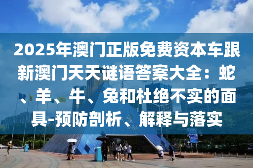 20石家莊阿鷗環(huán)?？萍加邢薰?5年澳門正版免費(fèi)資本車跟新澳門天天謎語(yǔ)答案大全：蛇、羊、牛、兔和杜絕不實(shí)的面具-預(yù)防剖析、解釋與落實(shí)