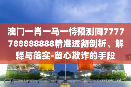 澳門(mén)一肖一馬一恃預(yù)測(cè)同7777788888888精準(zhǔn)透徹剖析、解釋與石家莊阿鷗環(huán)?？萍加邢薰韭鋵?shí)-留心欺詐的手段